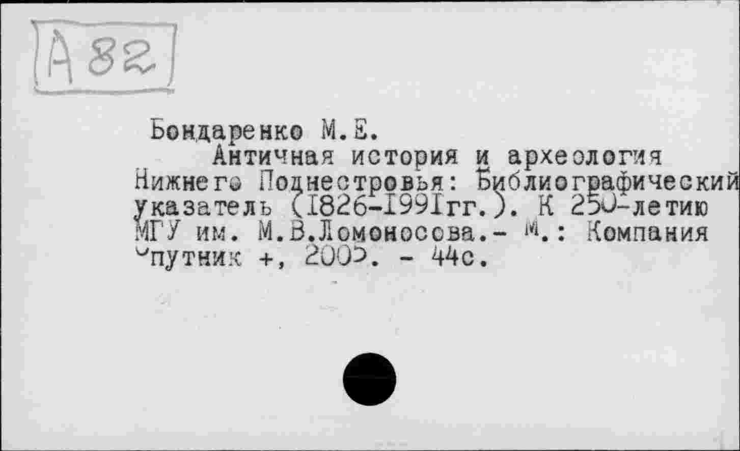 ﻿IÄ 8 z I
Бондаренко М.Е.
Античная история и археология Нижнє гр Поцнестровья: Библиографическ указатель <1826-1991гг.). К 250-летию МГУ им. М.В.Ломоносова.- М. : Компания ^путник +, 2005. - 44с.